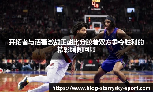 开拓者与活塞激战正酣比分胶着双方争夺胜利的精彩瞬间回顾