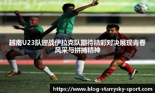越南U23队迎战伊拉克队期待精彩对决展现青春风采与拼搏精神
